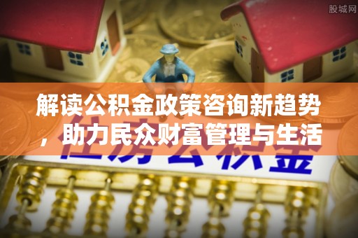 岚皋解读公积金政策咨询新趋势，助力民众财富管理与生活规划