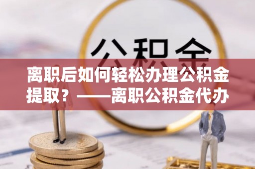 岚皋离职后如何轻松办理公积金提取？——离职公积金代办提取服务详解