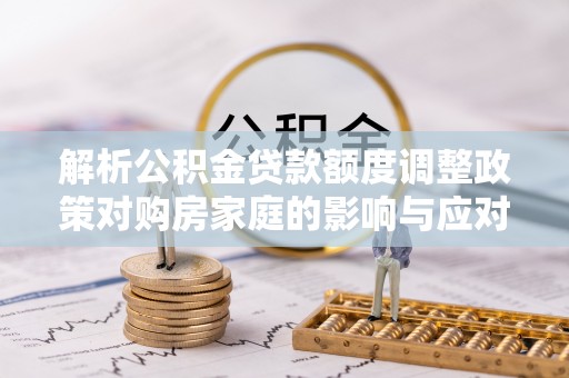 岚皋解析公积金贷款额度调整政策对购房家庭的影响与应对策略