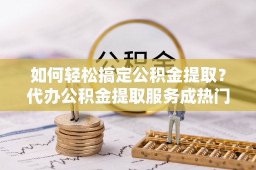 岚皋如何轻松搞定公积金提取？代办公积金提取服务成热门选择
