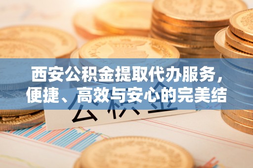 岚皋西安公积金提取代办服务，便捷、高效与安心的完美结合