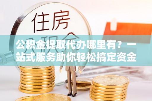 岚皋公积金提取代办哪里有？一站式服务助你轻松搞定资金难题