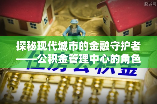 岚皋探秘现代城市的金融守护者——公积金管理中心的角色与使命