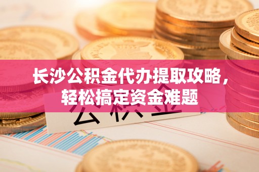 岚皋长沙公积金代办提取攻略，轻松搞定资金难题